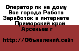 Оператор пк на дому - Все города Работа » Заработок в интернете   . Приморский край,Арсеньев г.